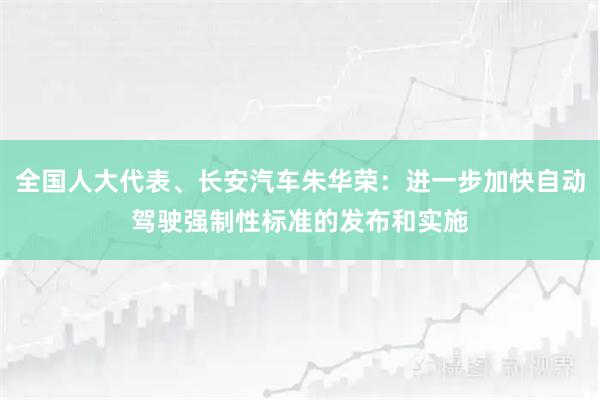 全国人大代表、长安汽车朱华荣：进一步加快自动驾驶强制性标准的发布和实施