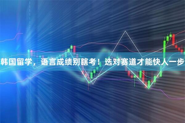 韩国留学，语言成绩别瞎考！选对赛道才能快人一步