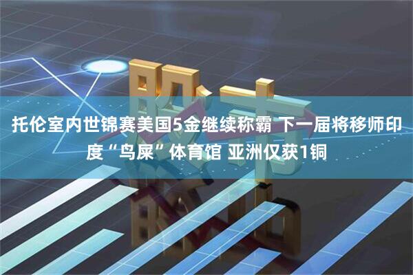 托伦室内世锦赛美国5金继续称霸 下一届将移师印度“鸟屎”体育馆 亚洲仅获1铜