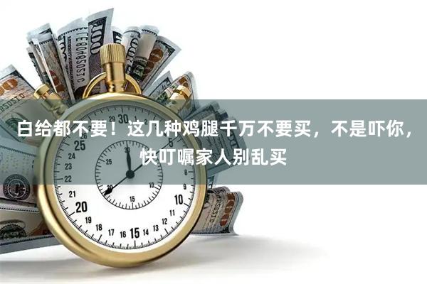 白给都不要！这几种鸡腿千万不要买，不是吓你，快叮嘱家人别乱买