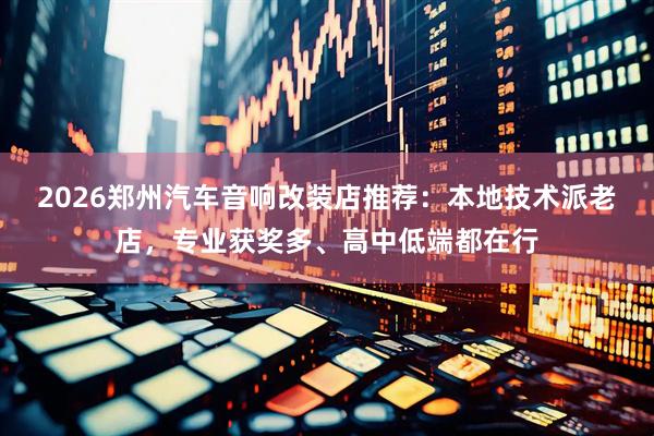 2026郑州汽车音响改装店推荐：本地技术派老店，专业获奖多、高中低端都在行