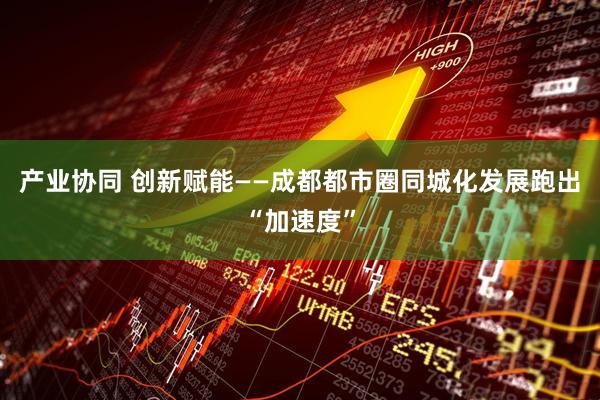 产业协同 创新赋能——成都都市圈同城化发展跑出“加速度”