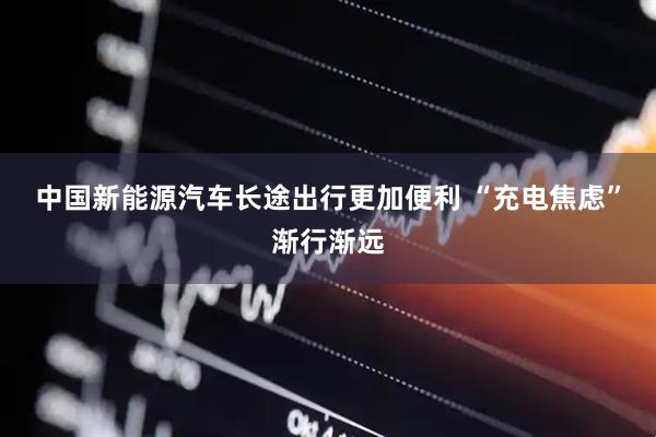中国新能源汽车长途出行更加便利 “充电焦虑”渐行渐远