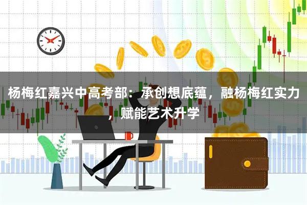 杨梅红嘉兴中高考部：承创想底蕴，融杨梅红实力，赋能艺术升学