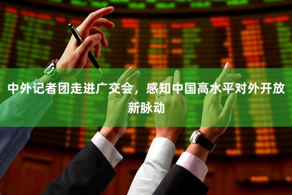 中外记者团走进广交会，感知中国高水平对外开放新脉动