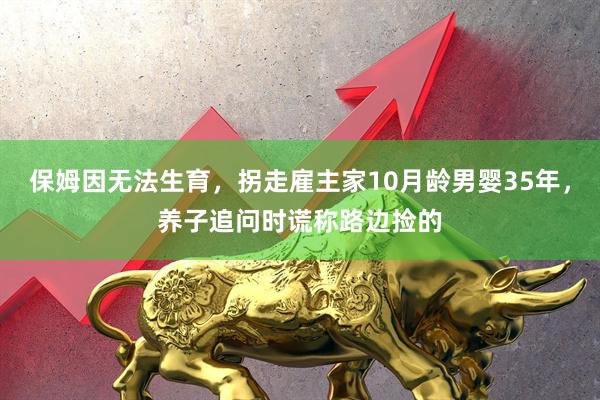 保姆因无法生育，拐走雇主家10月龄男婴35年，养子追问时谎称路边捡的