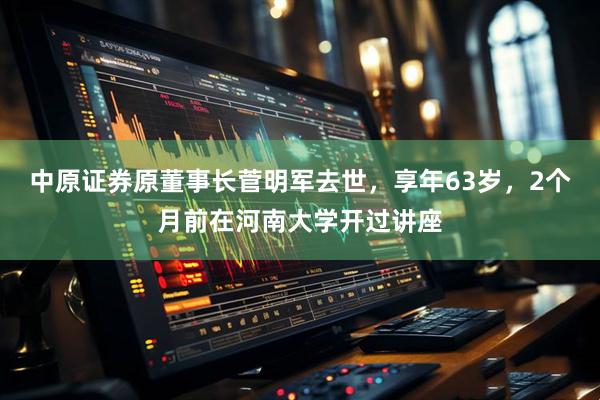中原证券原董事长菅明军去世，享年63岁，2个月前在河南大学开过讲座
