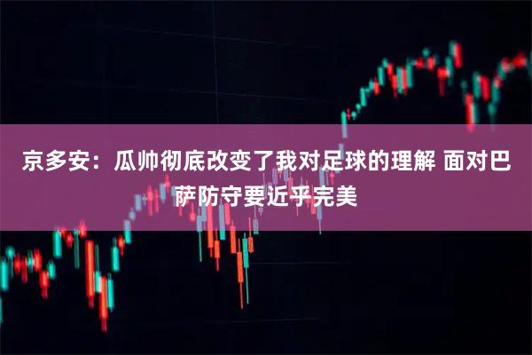 京多安：瓜帅彻底改变了我对足球的理解 面对巴萨防守要近乎完美